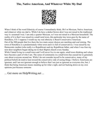 The, Native American, And Whatever White My Dad
When I think of the word Ethnicity of course I immediately think, Oh I m Mexican, Native American,
and whatever white my dad is. While I do have a darker brown skin I was not raised in the traditional
way it s assumed I was. I am only a quarter Mexican, so I was not raised in a Mexican household. The
reality of it is that I was raised in a small rural town, this particular tiny town goes by the name of
Hotchkiss, CO. I suppose I would say my real ethnicity is Rural Conservative American.
Out of the 900 people that live there the two main career choices are ranching and coal mining. The
town of Hotchkiss is a predominately white town and it is full of conservatives. I was raised by my
Democratic mother (who really is a Republican) and my Republican father, and when I was four my
next door neighbors began taking me to their Baptist church every Sunday.
While I hated living in a small town and I will never live in one again, small town thinking and values
have become a part of who I am. The sense of community in a small town has caused me to genuinely
care about everyone around me. While I do not consider myself to be conservative, many of my
political beliefs do tend to lean toward the conservative side of seeing things. I believe Americans are
ignorant, and I am not ignorant enough to believe that I am just as ignorant as everyone else; but, I
think that being American means standing up for what s right, and not backing down on my own
opinions just because someone
... Get more on HelpWriting.net ...
 