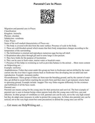 Parental Care In Pisces
Migration and parental care in Pisces
Classification:
Kingdom: Animalia
Phylum: chordate
Subphylum: vertebrata
Class: Pisces
Some of the well studied characteristics of Pisces are:
1. The body is covered with skin from the outer surface. Presence of scale in the body.
2. These are cold blooded animal which means that their body temperature changes according to the
temperature of the surrounding.
3. The fertilization is external and reproduces numerous eggs having soft shell.
4. Respiration takes place through gill and in some lungs is also present.
5. They have limbs for the purpose of locomotion.
6. They can be seen in fresh water, marine water or brackish water.
7. Presence of fins helps in swimming as well as provides balance to the animal ... Show more content
on Helpwriting.net ...
Example: red horse.
Amphidromous: Fishes that come under this group are born in freshwater and are drifted by the water
current into the river then it again returns back to freshwater thus developing into an adult and start
reproduction. Example: mountain mullet.
Oceanodromous: These group of fishes are born near the breeding ground, and by the current of water
they get drifted in ocean before reaching the juvenile form and then once it get matured, returns back
to spawning ground. Example include: snapper This way fishes migrate differently for the existence
and fulfillment of all the basic needs.
Parental care:
Parental care means caring for the young ones for their protection and survival. The best example of
parental care is seen in human beings where parents look after the young ones with love, care and
affection. In other groups of vertebrates as well, parental care can be seen, not to the very high extend
but they do adapt some measures in order to protect the young ones. In fishes also parental care can be
noticed, not to the very high extent but some precautions to defend the young ones can still be
... Get more on HelpWriting.net ...
 