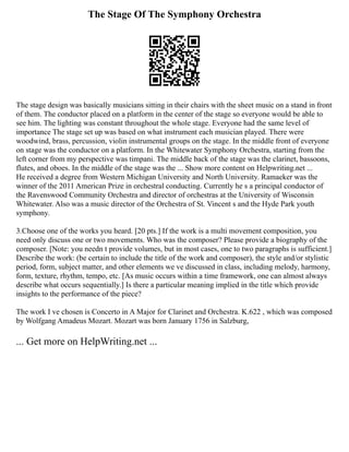 The Stage Of The Symphony Orchestra
The stage design was basically musicians sitting in their chairs with the sheet music on a stand in front
of them. The conductor placed on a platform in the center of the stage so everyone would be able to
see him. The lighting was constant throughout the whole stage. Everyone had the same level of
importance The stage set up was based on what instrument each musician played. There were
woodwind, brass, percussion, violin instrumental groups on the stage. In the middle front of everyone
on stage was the conductor on a platform. In the Whitewater Symphony Orchestra, starting from the
left corner from my perspective was timpani. The middle back of the stage was the clarinet, bassoons,
flutes, and oboes. In the middle of the stage was the ... Show more content on Helpwriting.net ...
He received a degree from Western Michigan University and North University. Ramaeker was the
winner of the 2011 American Prize in orchestral conducting. Currently he s a principal conductor of
the Ravenswood Community Orchestra and director of orchestras at the University of Wisconsin
Whitewater. Also was a music director of the Orchestra of St. Vincent s and the Hyde Park youth
symphony.
3.Choose one of the works you heard. [20 pts.] If the work is a multi movement composition, you
need only discuss one or two movements. Who was the composer? Please provide a biography of the
composer. [Note: you needn t provide volumes, but in most cases, one to two paragraphs is sufficient.]
Describe the work: (be certain to include the title of the work and composer), the style and/or stylistic
period, form, subject matter, and other elements we ve discussed in class, including melody, harmony,
form, texture, rhythm, tempo, etc. [As music occurs within a time framework, one can almost always
describe what occurs sequentially.] Is there a particular meaning implied in the title which provide
insights to the performance of the piece?
The work I ve chosen is Concerto in A Major for Clarinet and Orchestra. K.622 , which was composed
by Wolfgang Amadeus Mozart. Mozart was born January 1756 in Salzburg,
... Get more on HelpWriting.net ...
 