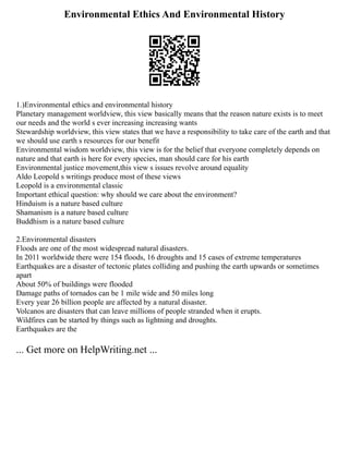 Environmental Ethics And Environmental History
1.)Environmental ethics and environmental history
Planetary management worldview, this view basically means that the reason nature exists is to meet
our needs and the world s ever increasing increasing wants
Stewardship worldview, this view states that we have a responsibility to take care of the earth and that
we should use earth s resources for our benefit
Environmental wisdom worldview, this view is for the belief that everyone completely depends on
nature and that earth is here for every species, man should care for his earth
Environmental justice movement,this view s issues revolve around equality
Aldo Leopold s writings produce most of these views
Leopold is a environmental classic
Important ethical question: why should we care about the environment?
Hinduism is a nature based culture
Shamanism is a nature based culture
Buddhism is a nature based culture
2.Environmental disasters
Floods are one of the most widespread natural disasters.
In 2011 worldwide there were 154 floods, 16 droughts and 15 cases of extreme temperatures
Earthquakes are a disaster of tectonic plates colliding and pushing the earth upwards or sometimes
apart
About 50% of buildings were flooded
Damage paths of tornados can be 1 mile wide and 50 miles long
Every year 26 billion people are affected by a natural disaster.
Volcanos are disasters that can leave millions of people stranded when it erupts.
Wildfires can be started by things such as lightning and droughts.
Earthquakes are the
... Get more on HelpWriting.net ...
 