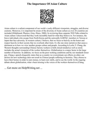 The Importance Of Asian Culture
Asian culture is a salient component of our world s vastly different viewpoints, struggles, and diverse
customs. Moreover, it is important be aware of the diversity of Asian culture as over 26 countries are
included (Hildebrand, Phenice, Gray, Hines, 2008). In reviewing three separate TED Talks related to
Asian culture I discovered that they work incredibly hard for what they believe in. For instance, the
brave individuals who escape from North Korea and the outwardly LGBTQ+ members in Taiwan or
Japan that face adversity. In western culture, I believe, that we focus so heavily on the honor and
respect heavily in their society that we overlook other traits. It s the one story narratives that cause a
detriment as to how we view another groups culture and people. According to Leslie T. Chang, the
Western thoughts surrounding Chinese factory workers is both closed minded as well as rarely
includes the actual viewpoint of the worker themselves. Globalization is a major factor in the large
number of factories. In addition, we focus on the poor working conditions and by our standards lower
pay. Chang s speech eloquently states that as a country we overestimate our effects on other; our
desires for new technology does not result in Chinese people suffering in factories. They choose to
leave their homes in order to earn money, to learn new skills, and to see the world. In the ongoing
debate about globalization, what s been missing is the voices of the workers themselves (Chang,
... Get more on HelpWriting.net ...
 