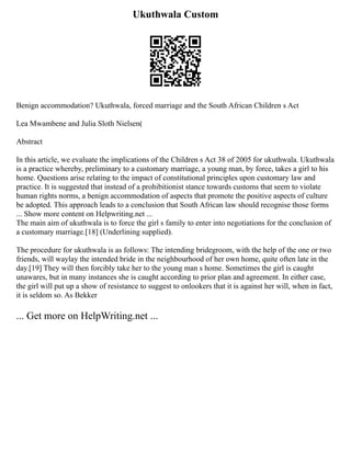 Ukuthwala Custom
Benign accommodation? Ukuthwala, forced marriage and the South African Children s Act
Lea Mwambene and Julia Sloth Nielsen(
Abstract
In this article, we evaluate the implications of the Children s Act 38 of 2005 for ukuthwala. Ukuthwala
is a practice whereby, preliminary to a customary marriage, a young man, by force, takes a girl to his
home. Questions arise relating to the impact of constitutional principles upon customary law and
practice. It is suggested that instead of a prohibitionist stance towards customs that seem to violate
human rights norms, a benign accommodation of aspects that promote the positive aspects of culture
be adopted. This approach leads to a conclusion that South African law should recognise those forms
... Show more content on Helpwriting.net ...
The main aim of ukuthwala is to force the girl s family to enter into negotiations for the conclusion of
a customary marriage.[18] (Underlining supplied).
The procedure for ukuthwala is as follows: The intending bridegroom, with the help of the one or two
friends, will waylay the intended bride in the neighbourhood of her own home, quite often late in the
day.[19] They will then forcibly take her to the young man s home. Sometimes the girl is caught
unawares, but in many instances she is caught according to prior plan and agreement. In either case,
the girl will put up a show of resistance to suggest to onlookers that it is against her will, when in fact,
it is seldom so. As Bekker
... Get more on HelpWriting.net ...
 