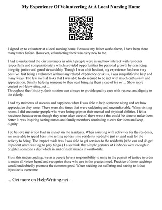 My Experience Of Volunteering At A Local Nursing Home
I signed up to volunteer at a local nursing home. Because my father works there, I have been there
many times before. However, volunteering there was very new to me.
I had to understand the circumstances in which people were in and how interact with residents
respectfully and compassionately which provided opportunities for personal growth by practicing
integrity, justice and good stewardship. Though I was a bit hesitant, my experience has been very
positive. Just being a volunteer without any related experience or skills, I was unqualified to help and
many ways. The few menial tasks that I was able to do seemed to be met with much enthusiasm and
appreciation. Simply helping someone to their seat bringing them a cup of tea or ... Show more
content on Helpwriting.net ...
Throughout their history, their mission was always to provide quality care with respect and dignity to
the elderly.
I had my moments of success and happiness when I was able to help someone along and see how
appreciative they were. There were also times that were saddening and uncomfortable. When visiting
rooms, I did encounter people who were losing grip on their mental and physical abilities. I felt a
heaviness because even though they were taken care of, there wasn t that could be done to make them
better. It was inspiring seeing nurses and family members continuing to care for them and keep
dignity.
I do believe my action had an impact on the residents. When assisting with activities for the residents,
we were able to spend less time setting up less time residents needed to just sit and wait for the
activity to being. The impact made was I was able to get services to the residents (who can and do get
impatient when waiting to play bingo.) I also think that simple gestures of kindness were enough to
brighten someone s day which in and of itself makes it worthwhile.
From this understanding, we as a people have a responsibility to unite in the pursuit of justice in order
to make all voices heard and recognize those who are in the greatest need. Practice of these teachings
would undoubtedly promote the common good. When seeking out suffering and seeing to it that
injustice is overcome
... Get more on HelpWriting.net ...
 
