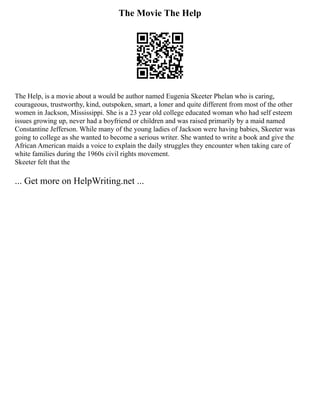 The Movie The Help
The Help, is a movie about a would be author named Eugenia Skeeter Phelan who is caring,
courageous, trustworthy, kind, outspoken, smart, a loner and quite different from most of the other
women in Jackson, Mississippi. She is a 23 year old college educated woman who had self esteem
issues growing up, never had a boyfriend or children and was raised primarily by a maid named
Constantine Jefferson. While many of the young ladies of Jackson were having babies, Skeeter was
going to college as she wanted to become a serious writer. She wanted to write a book and give the
African American maids a voice to explain the daily struggles they encounter when taking care of
white families during the 1960s civil rights movement.
Skeeter felt that the
... Get more on HelpWriting.net ...
 