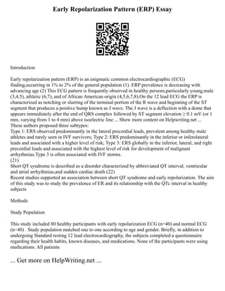 Early Repolarization Pattern (ERP) Essay
Introduction
Early repolarization pattern (ERP) is an enigmatic common electrocardiographic (ECG)
finding,occurring in 1% to 2% of the general population (1). ERP prevalence is decreasing with
advancing age (2) This ECG pattern is frequently observed in healthy persons,particularly young,male
(3,4,5), athletic (6,7), and of African American origin (4,5,6,7,8).On the 12 lead ECG the ERP is
characterized as notching or slurring of the terminal portion of the R wave and beginning of the ST
segment that produces a positive hump known as J wave. The J wave is a deflection with a dome that
appears immediately after the end of QRS complex followed by ST segment elevation ≥ 0.1 mV (or 1
mm, varying from 1 to 4 mm) above isoelectric line ... Show more content on Helpwriting.net ...
These authors proposed three subtypes:
Type 1: ERS observed predominantly in the lateral precordial leads, prevalent among healthy male
athletes and rarely seen in IVF survivors; Type 2: ERS predominantly in the inferior or inferolateral
leads and associated with a higher level of risk; Type 3: ERS globally in the inferior, lateral, and right
precordial leads and associated with the highest level of risk for development of malignant
arrhythmias.Type 3 is often associated with IVF storms.
(21)
Short QT syndrome is described as a disorder characterized by abbreviated QT interval, ventricular
and atrial arrhythmias,and sudden cardiac death (22)
Recent studies supported an association between short QT syndrome and early repolarization. The aim
of this study was to study the prevalence of ER and its relationship with the QTc interval in healthy
subjects
Methods
Study Population
This study included 80 healthy participants with early repolarization ECG (n=40) and normal ECG
(n=40) . Study population matched one to one according to age and gender. Briefly, in addition to
undergoing Standard resting 12 lead electrocardiography, the subjects completed a questionnaire
regarding their health habits, known diseases, and medications. None of the participants were using
medications. All patients
... Get more on HelpWriting.net ...
 