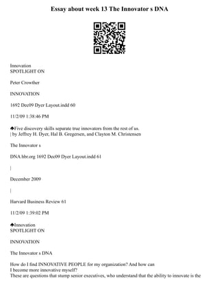 Essay about week 13 The Innovator s DNA
Innovation
SPOTLIGHT ON
Peter Crowther
INNOVATION
1692 Dec09 Dyer Layout.indd 60
11/2/09 1:38:46 PM
Five discovery skills separate true innovators from the rest of us.
| by Jeffrey H. Dyer, Hal B. Gregersen, and Clayton M. Christensen
The Innovator s
DNA hbr.org 1692 Dec09 Dyer Layout.indd 61
|
December 2009
|
Harvard Business Review 61
11/2/09 1:39:02 PM
Innovation
SPOTLIGHT ON
INNOVATION
The Innovator s DNA
How do I ﬁnd INNOVATIVE PEOPLE for my organization? And how can
I become more innovative myself?
These are questions that stump senior executives, who understand that the ability to innovate is the
 