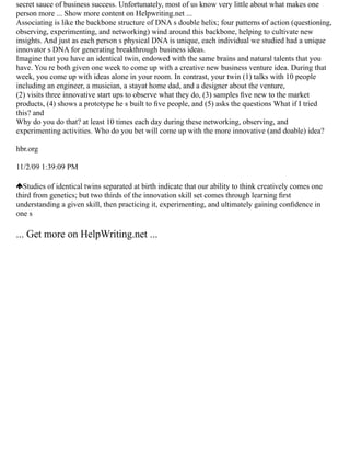 secret sauce of business success. Unfortunately, most of us know very little about what makes one
person more ... Show more content on Helpwriting.net ...
Associating is like the backbone structure of DNA s double helix; four patterns of action (questioning,
observing, experimenting, and networking) wind around this backbone, helping to cultivate new
insights. And just as each person s physical DNA is unique, each individual we studied had a unique
innovator s DNA for generating breakthrough business ideas.
Imagine that you have an identical twin, endowed with the same brains and natural talents that you
have. You re both given one week to come up with a creative new business venture idea. During that
week, you come up with ideas alone in your room. In contrast, your twin (1) talks with 10 people
including an engineer, a musician, a stayat home dad, and a designer about the venture,
(2) visits three innovative start ups to observe what they do, (3) samples ﬁve new to the market
products, (4) shows a prototype he s built to ﬁve people, and (5) asks the questions What if I tried
this? and
Why do you do that? at least 10 times each day during these networking, observing, and
experimenting activities. Who do you bet will come up with the more innovative (and doable) idea?
hbr.org
11/2/09 1:39:09 PM
Studies of identical twins separated at birth indicate that our ability to think creatively comes one
third from genetics; but two thirds of the innovation skill set comes through learning ﬁrst
understanding a given skill, then practicing it, experimenting, and ultimately gaining conﬁdence in
one s
... Get more on HelpWriting.net ...
 