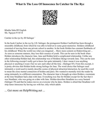 What Is The Loss Of Innocence In Catcher In The Rye
Khatha Saha R9 English
Ms. Nguyen 9/18/14
Catcher in the rye by JD Salinger `
In the book Catcher in the rye by J.D. Salinger, the protagonist Holden Caulfield has been through a
miserable childhood, from which he was able to hold on to some great memories. Holdens childhood
consisted of moving from one private school to another. In the book Holden has constant flashbacks of
his childhood. When the world was what you imagined ... Show more content on Helpwriting.net ...
As soon as someone matures, they lose their essence of youth. This can be seen in the book when
Holden introduces the character Jane. Jane and Holden hold a complicated relationship. Unlike any
other relationship Holden had, this relationship was of Holdens likings towards Jane. This can be seen
in the following excerpt I really got to know her quite intimately. I don t mean it was anything
physical or anything it wasn t but we saw each other all the time . (Salinger 85). From this excerpt, it
is pretty obvious that Holden holds strong feelings for Jane. The word choice that Salinger used
intimately a word used to mainly describe scenes of physical attraction/interaction, he used this word
to mean the close mental connection of holden and janes. Hw wanted to mentally trick the reader by
using intimately in a different connotation. The character Jane is brought up when Holden s roommate
at the time Stradlater had a date with Jane. Everything was fine for Holden except for the fact that it
was Stradlater, who was going on a date with Jane. Holden describes Stradlater as a sexy bastard
(Salinger 39) and that he makes moves on everyone who he dates. Holden is afraid that Stradlater will
strip Janes innocence by having sex with her, only which adults
... Get more on HelpWriting.net ...
 