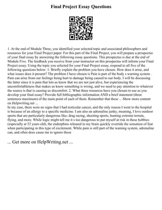 Final Project Essay Questions
1. At the end of Module Three, you identified your selected topic and associated philosophers and
resources for your Final Project paper. For this part of the Final Project, you will prepare a prospectus
of your final essay by answering the following essay questions. This prospectus is due at the end of
Module Five. The feedback you receive from your instructor on this prospectus will inform your Final
Project essay. Using the topic you selected for your Final Project essay, respond to all five of the
following questions below: 1. Briefly explain the problem you have chosen. How does it arise, and
what issues does it present? The problem I have chosen is Pain is part of the body s warning system .
Pain can arise from our feelings being hurt to damage being caused to our body. I will be discussing
the latter since it is pain that lets us know that we are not just alive, but experiencing the
uncomfortableness that makes us know something is wrong, and we need to pay attention to whatever
the source is that is causing us discomfort. 2. What three resources have you chosen to use as you
develop your final essay? Provide full bibliographic information AND a brief statement (three
sentences maximum) of the main point of each of them. Remember that these ... Show more content
on Helpwriting.net ...
In my case, there were no signs that I had testicular cancer, and the only reason I went to the hospital
is because of an allergy to a specific medicine. I am also an adrenaline junky, meaning, I love outdoor
sports that are particularly dangerous like; drag racing, shooting sports, hunting extreme terrain,
flying, and more. While logic might tell me it s too dangerous to put myself at risk in these hobbies
(especially at 52 years old), the endorphins released in my brain quickly override the sensation of fear
when participating in this type of excitement. While pain is still part of the warning system, adrenaline
can, and often does cause me to ignore those
... Get more on HelpWriting.net ...
 