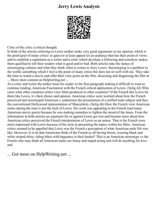 Jerry Lewis Analysis
Citric of the critic a critical thought.
In both of the articles referring to Lewis neither make very good arguments in my opinion, which is
the point/goal of many critics: to gain (or at least appeal to) an audience that has their point of views
and to establish a reputation as a writer and a critic which develops a following and somehow makes
them qualified to tell their readers what is good and/or bad. Both articles take the stance of
stereotyping cultures and what they think when it comes to Jerry Lewis. Stereotyping is a problem in
the world, something which I feel is the point of many critics but does not sit well with me. They take
the time to watch a movie and offer their view point on the film, dissecting and diagnosing the film in
... Show more content on Helpwriting.net ...
As a critic and writer the author loses his reader in the first paragraph making it difficult to want to
continue reading, American Fascination with the French critical application of Lewis. (Selig 42) Who
cares what other countries critics view films produced in other countries? If the French like Lewis let
them like Lewis, it s their choice and opinion. American critics were worried about how the French
perceived and stereotyped American s, undermine the presentation of a unified male subject and thus
the conventional Hollywood representation of Masculinity. (Selig 46) How the French view American
males during the time is not the fault of Lewis. His work was appealing to the French (and many
American movie goers) because he was making comedies to lighten the mood of the times. From the
information in both articles an argument for or against Lewis got lost and became more about how
American critics perceived the French interpretation of Lewis as an auteur. That is the French were
more impressed with Lewis because of his style in presenting the topics within his films. American
critics seemed to be appalled that Lewis was the French s perception of what American male life was
like. However, Is it ok that Americans think of the French as all having berets, wearing black and
white striped shirts, riding bikes with baguettes in their basket? This is an American stereotype vs the
French who may think all American males are funny and stupid acting and will do anything for love
and
... Get more on HelpWriting.net ...
 