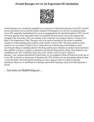 French Baroque Art As An Expression Of Absolutism
French baroque art is sometimes regarded as an expression of absolutism because Louis XIV used his
power and control over art and the artistic freedom of the people to use for his own personal gains.
Louis XIV especially manipulated art to serve as propaganda for his absolutist policies (738). Art was
obviously popular at the time and he knew art would be the best way to convey the majesty and
strength of the monarchy (738). An example of the control he was trying to enforce is shown in Le
Brun s The Expressions (746). The piece was to be used as formulas by the artists to establish
narratives in their paintings that could be easily read by viewers (746). The king wanted so much
control over every detail. I believe this is a preventive to avoid having an artist depict a scene
involving the King or anything related to the King and his power that has an unclear facial expression
that could be viewed as a negative connotation towards the King and his ruling. That situation is not
something Louis XIV would have been okay with, which is why he tried to control it.
Because...vast...projects glorified the French King, we are tempted to think of French art in the age of
Louis XIV as merely an expression of absolute rule (738). If there was any speculation about an artist
s work that didn t obviously glorify the King, he wasn t going to allow it, which is basically
absolutism. Rococo is a combination of baroque and recaille meaning a style of art that represents a
period
... Get more on HelpWriting.net ...
 