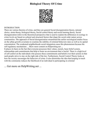 Biological Theory Of Crime
INTRODUCTION
There are various theories of crime, and they are general Social disorganization theory, rational
choice, strain theory, biological theory, Social control theory and social learning theory. Social
disorganization refers to the theoretical perspective that is used to explain the differences in ecology in
crime levels are based on cultural and structural factors that shape the social order nature across
communities. The approach of Social disorganization streamlined the earlier sociological studies focus
on the urban growth covariates to examine the stability of criminal behaviors rates as well as its spatial
concentration. The weakened neighborhoods social integration cause this phenomenon because the
self regulatory mechanisms ... Show more content on Helpwriting.net ...
It places its basis on the fact that everyone possesses their values, morals, basic belief system,
relationships and commitments that help to foster an environment that is lawful. There is a high level
of self control on the individuals who possess these commitments and beliefs over their actions in that
such people strive to stay on the right side of the law. Furthermore, Social Control Theory looks at
how the society encourages the behaviors of crime. It also diminishes the idea that keeping in touch
with the community reduces the likelihood of an individual in participating in criminal
... Get more on HelpWriting.net ...
 