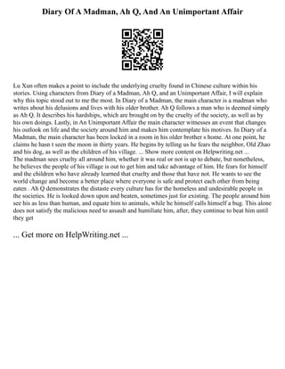 Diary Of A Madman, Ah Q, And An Unimportant Affair
Lu Xun often makes a point to include the underlying cruelty found in Chinese culture within his
stories. Using characters from Diary of a Madman, Ah Q, and an Unimportant Affair, I will explain
why this topic stood out to me the most. In Diary of a Madman, the main character is a madman who
writes about his delusions and lives with his older brother. Ah Q follows a man who is deemed simply
as Ah Q. It describes his hardships, which are brought on by the cruelty of the society, as well as by
his own doings. Lastly, in An Unimportant Affair the main character witnesses an event that changes
his outlook on life and the society around him and makes him contemplate his motives. In Diary of a
Madman, the main character has been locked in a room in his older brother s home. At one point, he
claims he hasn t seen the moon in thirty years. He begins by telling us he fears the neighbor, Old Zhao
and his dog, as well as the children of his village. ... Show more content on Helpwriting.net ...
The madman sees cruelty all around him, whether it was real or not is up to debate, but nonetheless,
he believes the people of his village is out to get him and take advantage of him. He fears for himself
and the children who have already learned that cruelty and those that have not. He wants to see the
world change and become a better place where everyone is safe and protect each other from being
eaten . Ah Q demonstrates the distaste every culture has for the homeless and undesirable people in
the societies. He is looked down upon and beaten, sometimes just for existing. The people around him
see his as less than human, and equate him to animals, while he himself calls himself a bug. This alone
does not satisfy the malicious need to assault and humiliate him, after, they continue to beat him until
they get
... Get more on HelpWriting.net ...
 
