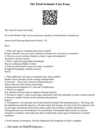 The Tired Swimmer Case Essay
The Tired Swimmer Case Study
Go to this Website: http://www.sciencecases.org/tired_swimmer/tired_swimmer.asp
Answer the Following Questions for Parts IIV.
Part I:
1. What vital signs or symptoms does Annie exhibit?
Fatigue, blurred vision, eye strain, shortness of breath, loss of control over muscles
2. Can you see any common features in Annie s signs and symptoms?
All relate to nervous system
3. Why is Annie having problems breathing?
She was walking up flights of stairs
4. What are the possible reasons for Annie s condition?
Peripheral Neuropathy, multiple sclerosis
Part II:
1. What additional vital signs or symptoms does Annie exhibit?
Double vision, drooping eyelids, strange sleeping habits
2. From the ... Show more content on Helpwriting.net ...
What is the role of the thymus in the body?
Training and development of T cells and T lymphocytes
2. What is an antigen?
Any substance that provokes an adaptive immune response
3. Go back to Figure 1, look at each stage, and predict where the antibodies in Annie s blood could act
to decrease synaptic function at the neuromuscular junction.
Stage 4
4. Neostigmine is one drug that may be prescribed for people with myasthenia gravis. This drug, like
the edrophonium chloride injection, will make Annie feel stronger. Go back to the flow diagram, look
at each stage, and determine how these drugs could work to increase synaptic performance.
Neostigmine prevents the breakdown of acetylcholine. Neostigmine helps muscles to contract
normally in conditions where they have been weakened by certain types of medicines or medical
conditions.
5. In the absence of treatment, what has happened to the amplitude of Annie s endplate
... Get more on HelpWriting.net ...
 