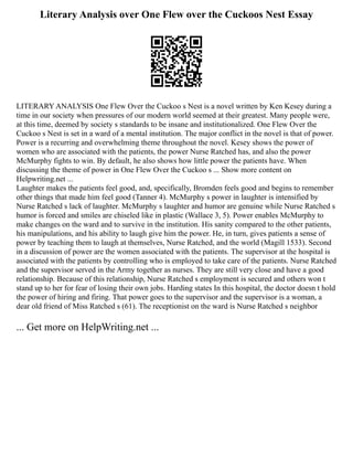 Literary Analysis over One Flew over the Cuckoos Nest Essay
LITERARY ANALYSIS One Flew Over the Cuckoo s Nest is a novel written by Ken Kesey during a
time in our society when pressures of our modern world seemed at their greatest. Many people were,
at this time, deemed by society s standards to be insane and institutionalized. One Flew Over the
Cuckoo s Nest is set in a ward of a mental institution. The major conflict in the novel is that of power.
Power is a recurring and overwhelming theme throughout the novel. Kesey shows the power of
women who are associated with the patients, the power Nurse Ratched has, and also the power
McMurphy fights to win. By default, he also shows how little power the patients have. When
discussing the theme of power in One Flew Over the Cuckoo s ... Show more content on
Helpwriting.net ...
Laughter makes the patients feel good, and, specifically, Bromden feels good and begins to remember
other things that made him feel good (Tanner 4). McMurphy s power in laughter is intensified by
Nurse Ratched s lack of laughter. McMurphy s laughter and humor are genuine while Nurse Ratched s
humor is forced and smiles are chiseled like in plastic (Wallace 3, 5). Power enables McMurphy to
make changes on the ward and to survive in the institution. His sanity compared to the other patients,
his manipulations, and his ability to laugh give him the power. He, in turn, gives patients a sense of
power by teaching them to laugh at themselves, Nurse Ratched, and the world (Magill 1533). Second
in a discussion of power are the women associated with the patients. The supervisor at the hospital is
associated with the patients by controlling who is employed to take care of the patients. Nurse Ratched
and the supervisor served in the Army together as nurses. They are still very close and have a good
relationship. Because of this relationship, Nurse Ratched s employment is secured and others won t
stand up to her for fear of losing their own jobs. Harding states In this hospital, the doctor doesn t hold
the power of hiring and firing. That power goes to the supervisor and the supervisor is a woman, a
dear old friend of Miss Ratched s (61). The receptionist on the ward is Nurse Ratched s neighbor
... Get more on HelpWriting.net ...
 