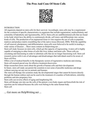 The Pros And Cons Of Stem Cells
INTRODUCTION
All organisms depend on stem cells for their survival. Accordingly, stem cells may be a requirement
for the evolution of specific characteristics in organisms that include regeneration, multicellularity and
coloniality (Chakraborty and Agoramoorthy, 2012). Stem cells are undifferentiated cells that are found
in the body which have the ability to continuously divide, self renew and differentiate into various
kinds of cells. The production of an engineered tissue in vitro requires the use of cells to populate
matrices and produce matrix resembling that of the native tissue (Howard, 2008). With the capability
of self renewal, pluripotency and differentiation, stem cells were believed to be useful in treating a
wide variety of diseases ... Show more content on Helpwriting.net ...
Stem cell study focusses on stem cells, which got the capacity of regenerating. A stem cell is highly
capable of emerging to other forms of cells like liver, kidney and heart cells. These cells are
circulating and functioning in order to substitute cells that are no longer functioning well. Stem cell
research carries with it sets of advantages and disadvantages that individuals need to be aware of.
Stem cell Pros
Offers a lot of medical benefits in the therapeutic sectors of regenerative medicine and cloning.
Stem cell research paved way for effective treatment discoveries.
Helps researchers know more about the growth of human cells and their development.
In future, stem cell study can permit the scientists to test some of possible medicines and drugs
without carrying out any test on animals and humans.
The stem cell therapy lets scientists study the developmental stages that cannot be known directly
through the human embryo and can be used in the treatment of a number of birth defects, infertility
problems and also pregnancy loss.
Stem cells can reverse effects of aging and lengthening life.
Stem cell therapy sets into use the cells of the patient s own body organs and henceforth the risk of
rejection can be reduced because the cells were belong to the same human body.
Stem cell
... Get more on HelpWriting.net ...
 