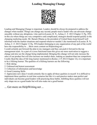 Leading Managing Change
Leading and Managing Change is important. Leaders should be always be prepared to address the
changes when needed. Things can change any second, people need a leader who can advocate change
smoothly without any abruptions. Like said in (Lussier, R. N., Achua, C. F. 2013 Chapter 11 Pg. 395)
in this era where things are very competitive and complicated, strategist should respond quickly to the
changing marketing needs. Mr. Barack Obama as the president of United States keep himself well
informed with the market situations and respond whenever needed. Like mentioned in (Lussier, R. N.,
Achua, C. F. 2013 Chapter 11 Pg. 395) leaders belonging to any organization of any part of the world
have the responsibility to ... Show more content on Helpwriting.net ...
I could certainly put forward the plan to my managers and they can push it forward to the top
management team. As a part of a cross functional team this gives me more motivation to suggest a
change and also see the change being implemented. Bringing this change will not only increase the
sales of our product but will also increase our market share, making us standout than our competitors.
I really liked the idea of life long learner mentioned in (Kotter, J. P. 2012 Chapter 12), it is important
to be a lifelong learner. The qualities of a lifelong learners are the following:
1. Risk taking
2. Unbiased and honest assessment
3. Collection of information and knowledge
4. Good Listening Skills
5. Appreciates new ideas I would certainly like to apply all these qualities in myself. It is difficult to
implement these qualities in real time scenarios but like it is said practice makes man perfect and
individuals can become good leaders with practicing these habits. Imbibing these qualities will not
only shape me as a good leader but will also make me a good human
... Get more on HelpWriting.net ...
 