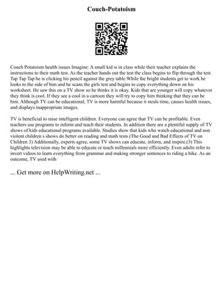 Couch-Potatoism
Couch Potatoism health issues Imagine: A small kid is in class while their teacher explains the
instructions to their math test. As the teacher hands out the test the class begins to flip through the test.
Tap Tap Tap he is clicking his pencil against the grey table.While the bright students get to work he
looks to the side of him and he scans the girls test and begins to copy everything down on his
worksheet. He saw this on a TV show so he thinks it is okay. Kids that are younger will copy whatever
they think is cool. If they see a cool in a cartoon they will try to copy him thinking that they can be
him. Although TV can be educational, TV is more harmful because it steals time, causes health issues,
and displays inappropriate images.
TV is beneficial to raise intelligent children. Everyone can agree that TV can be profitable. Even
teachers use programs to inform and teach their students. In addition there are a plentiful supply of TV
shows of kids educational programs available. Studies show that kids who watch educational and non
violent children s shows do better on reading and math tests (The Good and Bad Effects of TV on
Children 3) Additionally, experts agree, some TV shows can educate, inform, and inspire.(3) This
highlights television may be able to educate or teach millennials more efficiently. Even adults refer to
invert videos to learn everything from grammar and making stronger sentences to riding a bike. As an
outcome, TV used with
... Get more on HelpWriting.net ...
 