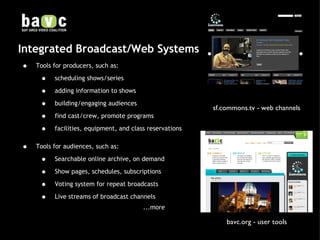 Integrated Broadcast/Web Systems Tools for producers, such as:  scheduling shows/series adding information to shows building/engaging audiences find cast/crew, promote programs facilities, equipment, and class reservations Tools for audiences, such as: Searchable online archive, on demand Show pages, schedules, subscriptions Voting system for repeat broadcasts Live streams of broadcast channels   ...more sf.commons.tv - web channels bavc.org - user tools 