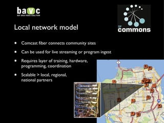 Local network model Comcast fiber connects community sites Can be used for live streaming or program ingest Requires layer of training, hardware,  programming, coordination  Scalable > local, regional, national partners 