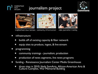 infrastructure builds off of existing capacity & fiber network equip sites to produce, ingest, & live-stream programming community trainings - journalism, production production of news segments, live news programs funding - Renaissance Journalism Center Media Greenhouse three sites in 2010: likely SomArts, African-American Arts & Culture Complex, War Memorial Building journalism project 