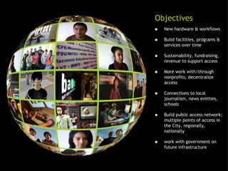 New hardware & workflows Build facilities, programs & services over time Sustainability, fundraising, revenue to support access More work with/through nonprofits; decentralize access Connections to local journalism, news entities, schools Build public access network; multiple points of access in the City, regionally, nationally work with government on future infrastructure Objectives 