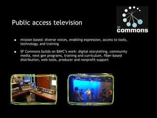 Public access television mission based: diverse voices, enabling expression, access to tools, technology, and training SF Commons builds on BAVC’s work: digital storytelling, community media, next gen programs, training and curriculum, fiber-based distribution, web tools, producer and nonprofit support 