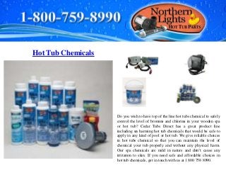 Hot Tub Chemicals
Do you wish to have top of the line hot tubs chemical to safely
control the level of bromine and chlorine in your wooden spa
or hot tub? Cedar Tubs Direct has a great product line
including un harming hot tub chemicals that would be safe to
apply in any kind of pool or hot tub. We give reliable choices
in hot tubs chemical so that you can maintain the level of
chemical your tub properly and without any physical harm.
Our spa chemicals are mild in nature and don’t cause any
irritation to skin. If you need safe and affordable choices in
hot tub chemicals, get in touch with us at 1 800 758 8990.
 