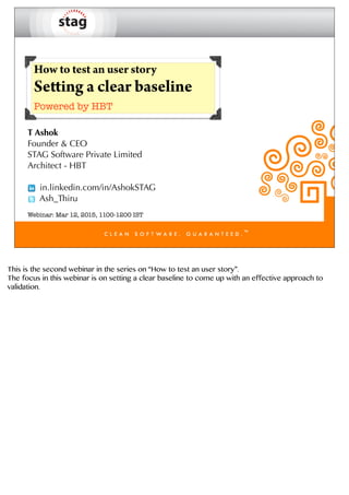 How to test an user story
Setting a clear baseline
Powered by HBT
T Ashok
Founder & CEO
STAG Software Private Limited
Architect - HBT
in.linkedin.com/in/AshokSTAG
Ash_Thiru
Webinar: Mar 12, 2015, 1100-1200 IST
This is the second webinar in the series on “How to test an user story”.
The focus in this webinar is on setting a clear baseline to come up with an effective approach to
validation.
 