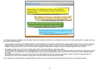 © 2015 STAG Software Private Limited. All rights reserved.
Points to note...
13
Design enables us to dig deeper and come up with questions to
understand better. It is not just about coming up with test cases to
evaluate the code.
Our objective is not only to ‘stimulate-to-uncover’, but
also ‘to-uncover-unknowns’, to prevent not detect.
Note that flows (E3/E4) are what end users
see and these are key to successful delivery.
Pay attention to NF attributes right from start.
Don’t wait to test that.
Test design has always been thought as an activity which results in test cases that we shall execute to evaluate the correctness of the systems/entity under test. In agile context you
may want to refine that definition.
• The act of design or looking forward to finding conditions is a tool that enables us to dig deeper to understand what is going to happen. Hence come up with more questions to
understand better in terms of behavior that is not always written down. The good part is that it forces us to come up with the different situations. So this not the process of
finding out the bug at the end but it is more of the process understanding the situation little more deeply, and can prevent bugs being injected in the first place..
• The objective of design is not only to uncover defects but it is about to uncover the unknowns. To prevent not detect.
• This is facilitated by the design of test cases. Testing individual user story is far easier but at the higher order flows which are E3 and E4 type of entity are what end user see and
use and are keys to successful delivery. We miss the bigger picture sometime when evaluating. We have broken down the problem in much more smaller manageable entities /
user stories .
• Due to rapid code development, we are more often focused on the functionality delivered by the system under development. Hence we do pay less attention to the non-
functional aspects such as Load, Performance, Security and etc and this can lead to serious issues at the later stage.
The test design is the tool that enables us to dig a little deeper so the focus is not only coming up with the stimuli or test cases but also to uncovering the unknown.
13
 