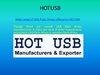 HOTUSB
Wide range of USB Flash Drives offered by HOTUSB

Though there are several USB flash drives
manufacturers in china yet most of them manufacture
only plastic USB Flash drives or wooden flash drives.

 