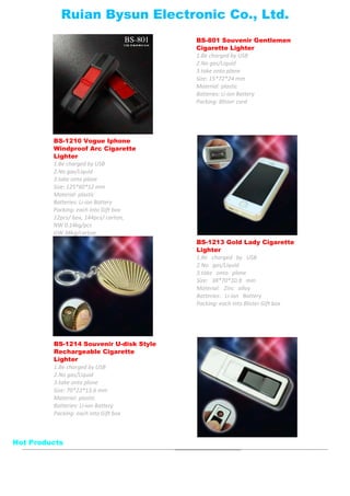 BS-801 Souvenir Gentlemen
Cigarette Lighter
1.Be charged by USB
2.No gas/Liquid
3.take onto plane
Size: 15*72*24 mm
Material: plastic
Batteries: Li-ion Battery
Packing: Blister card
BS-1210 Vogue Iphone
Windproof Arc Cigarette
Lighter
1.Be charged by USB
2.No gas/Liquid
3.take onto plane
Size: 125*60*12 mm
Material: plastic
Batteries: Li-ion Battery
Packing: each into Gift box
12pcs/ box, 144pcs/ carton,
NW 0.14kg/pcs
GW 38kg/carton
BS-1213 Gold Lady Cigarette
Lighter
1.Be charged by USB
2.No gas/Liquid
3.take onto plane
Size: 38*70*10.8 mm
Material: Zinc alloy
Batteries: Li-ion Battery
Packing: each into Blister Gift box
BS-1214 Souvenir U-disk Style
Rechargeable Cigarette
Lighter
1.Be charged by USB
2.No gas/Liquid
3.take onto plane
Size: 70*22*13.6 mm
Material: plastic
Batteries: Li-ion Battery
Packing: each into Gift box
Ruian Bysun Electronic Co., Ltd.
Hot Products
 
