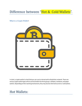 Difference between “Hot & Cold Wallets”.
What is a Crypto Wallet?
In short,a crypto walletisatool thatyou can use to interactwitha blockchain network.There are
variouscryptowallettypeswhichcanbe dividedintothree groups:software,hardware,andpaper
wallets.Dependingontheirworkingmechanisms,theymayalsobe referredtoashot or coldwallets.
Hot Wallets:
 