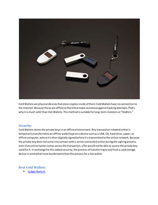 ColdWalletsare physical devicesthatstore cryptosinside of them.ColdWalletshave noconnectionto
the Internet.Because these are offlinesothereforemake resistenceagainsthackingattempts.That's
whyit ismuch saferthan Hot Wallets.Thismethodissuitable forlong-terminvestorsor"Hodlers."
Security:
ColdWalletsstoresthe private keysinanofflineenvironment.Any transactioninitiatedonline is
temporarilytransferredtoanoffline walletkeptona device suchasa USB, CD, hard drive,paper,or
offline computer,whereitisthendigitallysignedbeforeitistransmittedtothe online network.Because
the private keydoesnotcome intocontact witha serverconnectedonline duringthe signingprocess,
evenif anonline hackercomesacrossthe transaction,s/he wouldnotbe able to accessthe private key
usedforit. Inexchange forthisaddedsecurity,the process of transferringtoandfroma coldstorage
device issomewhatmore burdensomethanthe processfora hot wallet.
Best Cold Wallets:
 LedgerNanoX:
 