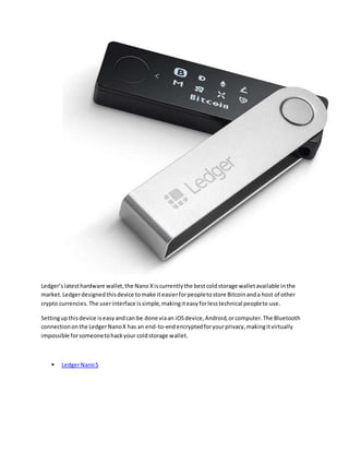 Ledger’slatesthardware wallet,the Nano Xiscurrentlythe bestcoldstorage walletavailable inthe
market.Ledgerdesignedthisdevice tomake iteasierforpeopletostore Bitcoinanda host of other
crypto currencies.The userinterface issimple,makingiteasyforlesstechnical peopleto use.
Settingupthisdevice iseasyandcan be done viaan iOSdevice,Android,orcomputer.The Bluetooth
connectiononthe LedgerNanoX has an end-to-endencryptedforyourprivacy,makingitvirtually
impossible forsomeonetohackyour coldstorage wallet.
 LedgerNanoS
 