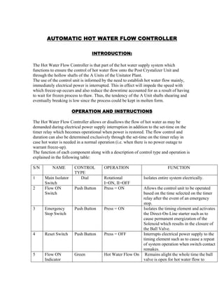 AUTOMATIC HOT WATER FLOW CONTROLLER
INTRODUCTION:
The Hot Water Flow Controller is that part of the hot water supply system which
functions to ensure the control of hot water flow onto the Post Crystalizer Unit and
through the hollow shafts of the A Units of the Unitator Plant.
The use of the control unit is informed by the need to establish hot water flow mainly,
immediately electrical power is interrupted. This in effect will impede the speed with
which freeze-up occurs and also reduce the downtime accounted for as a result of having
to wait for frozen process to thaw. Thus, the tendency of the A Unit shafts shearing and
eventually breaking is low since the process could be kept in molten form.
OPERATION AND INSTRUCTIONS
The Hot Water Flow Controller allows or disallows the flow of hot water as may be
demanded during electrical power supply interruption in addition to the set-time on the
timer relay which becomes operational when power is restored. The flow control and
duration can also be determined exclusively through the set-time on the timer relay in
case hot water is needed in a normal operation (i.e. when there is no power outage to
warrant freeze-up).
The function of each component along with a description of control type and operation is
explained in the following table:
S/N NAME CONTROL
TYPE
OPERATION FUNCTION
1 Main Isolator
Switch
Dial Rotational
I=ON, II=OFF
Isolates entire system electrically.
2 Flow ON
Switch
Push Button Press = ON Allows the control unit to be operated
based on the time selected on the timer
relay after the event of an emergency
stop.
3 Emergency
Stop Switch
Push Button Press = ON Isolates the timing element and activates
the Direct-On-Line starter such as to
cause permanent energization of the
Solenoid which results in the closure of
the Ball Valve.
4 Reset Switch Push Button Press = OFF Interrupts electrical power supply to the
timing element such as to cause a repeat
of system operation when switch contact
remakes.
5 Flow ON
Indicator
Green Hot Water Flow On Remains alight the whole time the ball
valve is open for hot water flow to
 