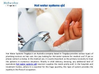 Hot Water Systems Tingalpa is an Australia company based in Tingalpa provides various types of
plumbing services on low cost. Are you looking for Hot water systems for medical use? If yes so
please contact us today. In the medical use, it is quite important as the primary necessity to treat
the patients in numerous situations. Mainly in child delivery, dressing, any additional kind of
operations hot water systems qld reservoir supplies the needs pretty well. In the hospitals and
treatment homes, where it is essential for the huge quantity, this type of system provides the
rapidity in the flow of occupation.
 