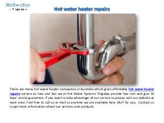 There are many hot water heater companies in Australia which gives affordable hot water heater
repairs service on low cost but we at Hot Water Systems Tingalpa provide low cost and give 10
days’ onsite guarantee. If you want to take advantage of our service so please visit our website at
least once. Feel free to call us or mail us anytime we are available here 24x7 for you. Contact us
to get more information about our services and products.
 