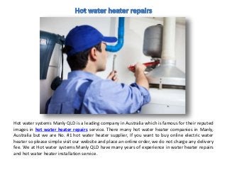 Hot water systems Manly QLD is a leading company in Australia which is famous for their reputed
images in hot water heater repairs service. There many hot water heater companies in Manly,
Australia but we are No. #1 hot water heater supplier, If you want to buy online electric water
heater so please simple visit our website and place an online order, we do not charge any delivery
fee. We at Hot water systems Manly QLD have many years of experience in water heater repairs
and hot water heater installation service.
 