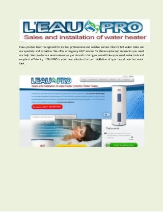 L’eau pro has been recognized for its fast, professional and reliable service. Electric hot water tanks are
our specialty and expertise. We offer emergency 24/7 service for those unplanned moments you need
our help. We care for our environment as you do and in doing so; we will take your used water tank and
recycle it efficiently. L’EAU PRO is your best solution for the installation of your brand new hot water
tank.
 