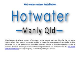 What happens in a large amount of the cases is that people start searching for the hot water
systems when their present one stops working or heats the water extremely gradually. As they
are mostly out of hot water in such a situation, they are anxious to make arrangements as fast as
possible. However, before you believe of replacing the like for like and start with the hot water
system installation, you require giving a small thought to your option.
 