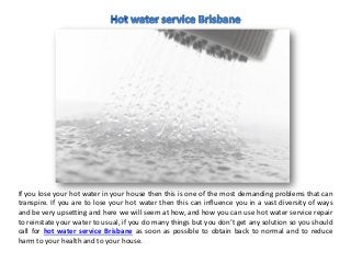 If you lose your hot water in your house then this is one of the most demanding problems that can
transpire. If you are to lose your hot water then this can influence you in a vast diversity of ways
and be very upsetting and here we will seem at how, and how you can use hot water service repair
to reinstate your water to usual, if you do many things but you don’t get any solution so you should
call for hot water service Brisbane as soon as possible to obtain back to normal and to reduce
harm to your health and to your house.
 