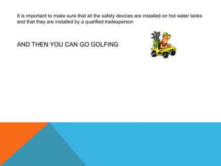 It is important to make sure that all the safety devices are installed on hot water tanks and that they are installed by a qualified tradespersonAND THEN YOU CAN GO GOLFING