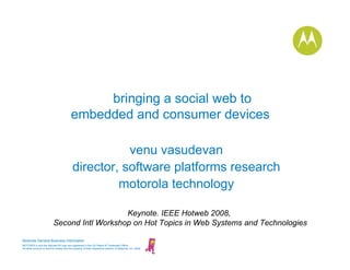 bringing a social web to
                                         embedded and consumer devices

                                                     venu vasudevan
                                          director, software platforms research
                                                   motorola technology

                                             Keynote. IEEE Hotweb 2008,
                          Second Intl Workshop on Hot Topics in Web Systems and Technologies

Motorola General Business Information
MOTOROLA and the Stylized M Logo are registered in the US Patent & Trademark Office.
All other product or service names are the property of their respective owners. © Motorola, Inc. 2008
 