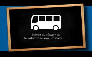 Talvez pudéssemos
transformá-lo em um ônibus…
 