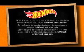 Se você gosta de brincar, gosta de mistérios, de adrenalina e
de competir com seus amigos, Hot Wheels será a sua pista.
Se você gosta de baladas, de dançar, de ser exclusivo e
popular, Hot Wheels será a sua pista.
E se você gosta de brincar de carrinhos com os seus filhos
porque isso te remete à sua própria infância, Hot Wheels
também será a sua pista.
 