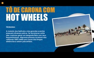 PROBLEMA:
A maioria dos festivais e dos grandes eventos
possuem diversos palcos. Se locomover entre
eles costuma gerar um desgaste físico em seus
frequentadores. Algumas pessoas acabam não
visitando 100% deles por causa das longas
distâncias a serem percorridas.
1
TÔ DE CARONA COM
HOT WHEELS
 