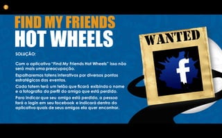 SOLUÇÃO:
Com o aplicativo “Find My Friends Hot Wheels” isso não
será mais uma preocupação.
Espalharemos totens interativos por diversos pontos
estratégicos dos eventos.
Cada totem terá um telão que ficará exibindo o nome
e a fotografia do perfil do amigo que está perdido.
Para indicar que seu amigo está perdido, a pessoa
fará o login em seu facebook e indicará dentro do
aplicativo quais de seus amigos ela quer encontrar.
2
FIND MY FRIENDS
HOT WHEELS
 