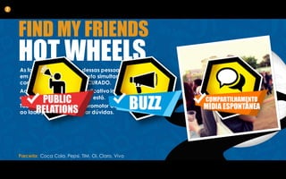 As fotografias dos perfis dessas pessoas aparecerão
em todos os totens do evento simultaneamente
com a mensagem de PROCURADO.
Ao indicar seu amigo, o aplicativo indicará também
a localização em que você está.
Todos os totens terão um promotor da marca
ao lado para auxiliar e tirar dúvidas.
2
FIND MY FRIENDS
HOT WHEELS
Parceria: Coca Cola, Pepsi, TIM, Oi, Claro, Vivo
 