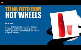 TÔ NA FOTO COM
HOT WHEELS
PROBLEMA:
Copos de balada são normalmente feios
e feitos de materiais de baixa qualidade,
alguns quebram com facilidade e a maioria
é jogado ao chão.
4
 